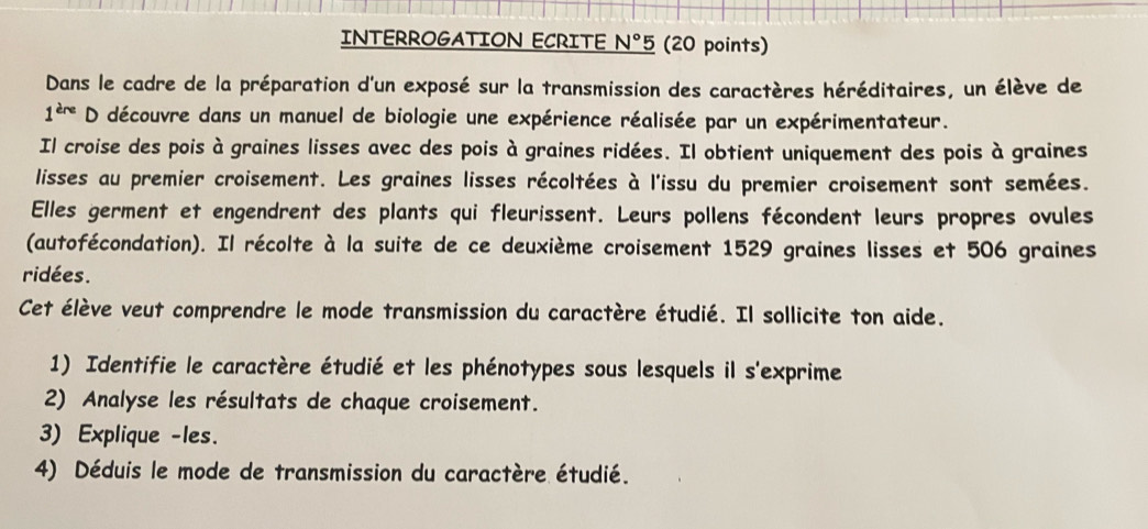 INTERROGATION ECRITE N° 5 (20 points) 
Dans le cadre de la préparation d'un exposé sur la transmission des caractères héréditaires, un élève de 
1^(ere) D découvre dans un manuel de biologie une expérience réalisée par un expérimentateur. 
Il croise des pois à graines lisses avec des pois à graines ridées. Il obtient uniquement des pois à graines 
lisses au premier croisement. Les graines lisses récoltées à l'issu du premier croisement sont semées. 
Elles germent et engendrent des plants qui fleurissent. Leurs pollens fécondent leurs propres ovules 
(autofécondation). Il récolte à la suite de ce deuxième croisement 1529 graines lisses et 506 graines 
ridées. 
Cet élève veut comprendre le mode transmission du caractère étudié. Il sollicite ton aide. 
1) Identifie le caractère étudié et les phénotypes sous lesquels il s'exprime 
2) Analyse les résultats de chaque croisement. 
3) Explique -les. 
4) Déduis le mode de transmission du caractère étudié.