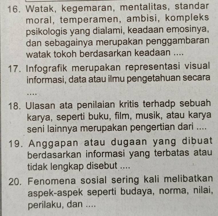 Watak, kegemaran, mentalitas, standar 
moral, temperamen, ambisi, kompleks 
psikologis yang dialami, keadaan emosinya, 
dan sebagainya merupakan penggambaran 
watak tokoh berdasarkan keadaan .... 
17. Infografik merupakan representasi visual 
informasi, data atau ilmu pengetahuan secara 
….. 
18. Ulasan ata penilaian kritis terhadp sebuah 
karya, seperti buku, film, musik, atau karya 
seni lainnya merupakan pengertian dari .... 
19. Anggapan atau dugaan yang dibuat 
berdasarkan informasi yang terbatas atau 
tidak lengkap disebut .... 
20. Fenomena sosial sering kali melibatkan 
aspek-aspek seperti budaya, norma, nilai, 
perilaku, dan ....