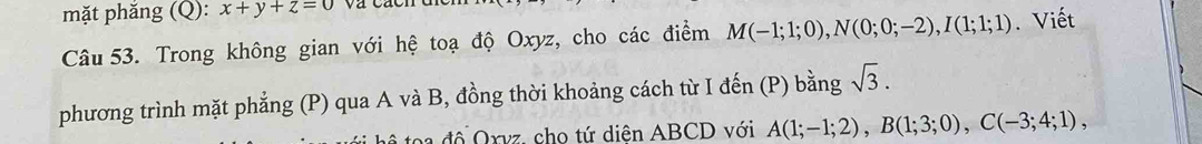 mặt phăng (Q): x+y+z=0
Câu 53. Trong không gian với hệ toạ độ Oxyz, cho các điểm M(-1;1;0), N(0;0;-2), I(1;1;1). Viết 
phương trình mặt phẳng (P) qua A và B, đồng thời khoảng cách từ I đến (P) bằng sqrt(3). 
đ ộ Oxvz, cho tứ diện ABCD với A(1;-1;2), B(1;3;0), C(-3;4;1),