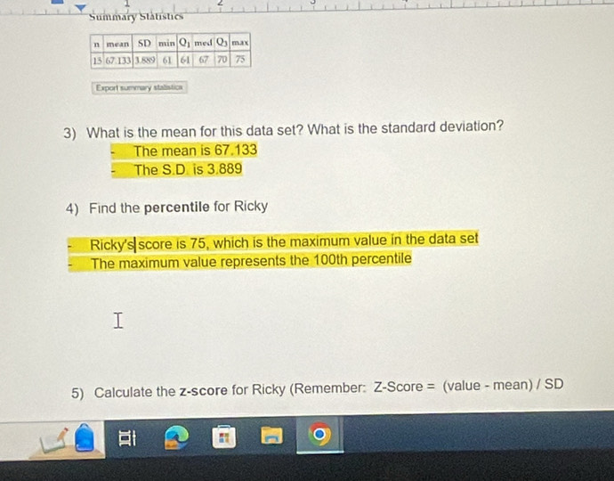 Summary Statistics
Export summary staistics
3) What is the mean for this data set? What is the standard deviation?
The mean is 67.133
The S.D. is 3.889
4) Find the percentile for Ricky
Ricky's score is 75, which is the maximum value in the data set
The maximum value represents the 100th percentile
5) Calculate the z-score for Ricky (Remember: Z-Score = (value - mean) / SD