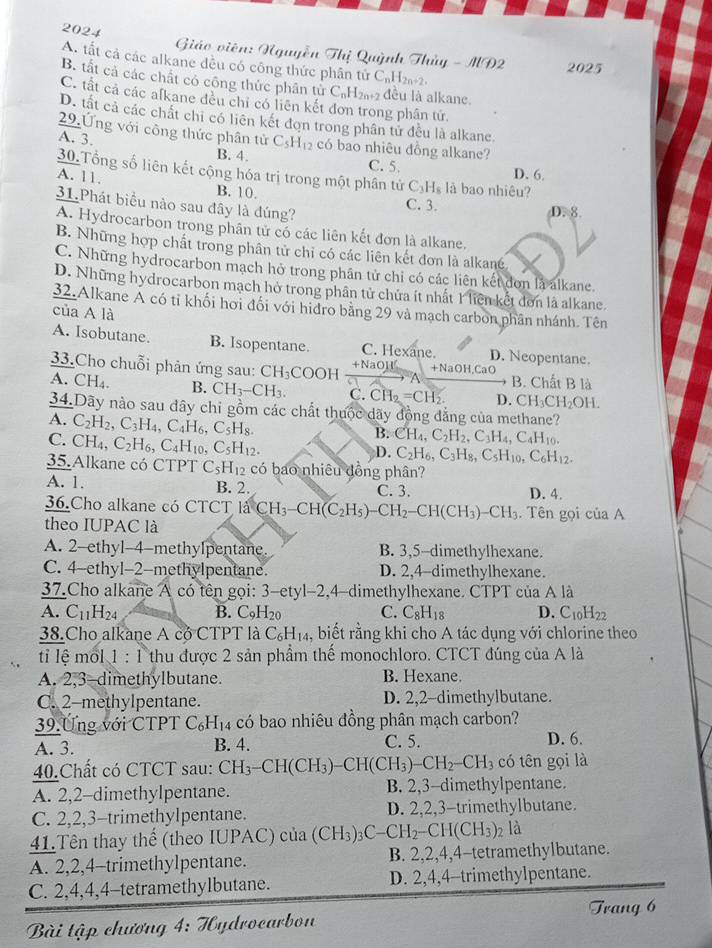 2024   Giáo viên: Nguyễn Thị Quỳnh Thủy - A
A. tất cả các alkane đều có công thức phân tử C_nH_2n+2.
Al∩ 2 2025
B. tất cả các chất có công thức phân tử C_nH_2n+2 đều là alkane.
C. tất cả các afkane đều chỉ có liên kết đơn trong phần tử.
D. tất cả các chất chi có liên kết đơn trong phân tử đều là alkane.
29.Ứng với công thức phân tử C_5H_12 có bao nhiêu đồng alkane?
A. 3. B. 4. C. 5.
D. 6.
30.Tổng số liên kết cộng hóa trị trong một phân tử C_3H_8 là bao nhiêu?
A. 11. B. 10.
31.Phát biểu nào sau đây là đúng?
C. 3. D. 8.
A. Hydrocarbon trong phân tử có các liên kết đơn là alkane.
B. Những hợp chất trong phân tử chỉ có các liên kết đơn là alkané
C. Những hydrocarbon mạch hở trong phân tử chi có các liên kết dơn là alkane.
D. Những hydrocarbon mạch hở trong phân tử chứa ít nhất 1 liên kết dơn là alkane.
32.Alkane A có tỉ khối hơi đối với hidro bằng 29 và mạch carbon phân nhánh. Tên
của A là
A. Isobutane. B. Isopentane. C. Hexane. D. Neopentane
33.Cho chuỗi phản ứng sau: CH_3COOH +NaOH +NaOH,CaO B. Chất B là
A
A. CH_4. B. CH_3-CH_3. C. CH_2=CH_2. D. CH_3CH_2OH.
34.Dãy nào sau đây chi gồm các chất thuộc dãy đồng đẳng của methane?
A. C_2H_2,C_3H_4,C_4H_6,C_5H_8.
C. CH_4,C_2H_6,C_4H_10,C_5H_12.
B. CH_4,C_2H_2,C_3H_4,C_4H_10.
D. C_2H_6,C_3H_8,C_5H_10,C_6H_12.
35. Alkane có ( C PT C_5H_12 có bao nhiêu đồng phân?
A. 1. B. 2. C. 3. D. 4.
36.Cho alkane có CTCT 1aCH_3-CH(C_2H_5)-CH_2-CH(CH_3)-CH_3. Tên gọi của A
theo IUPAC là
A. 2-ethyl-4-methyIpentane B. 3,5-dimethylhexane.
C. 4-ethyl-2-methylpentane. D. 2,4-dimethylhexane.
37.Cho alkane A có tên gọi: 3-ety1-2,4 dimethylhexane. CTPT của A là
A C_11H_24 B. C_9H_2 C. C_8H_18 D. C_10H_22
38.Cho alkane A có CTPT là C_6H_14 , biết rằng khi cho A tác dụng với chlorine theo
tỉ lệ mốl 1:1 thu được 2 sản phẩm thế monochloro. CTCT đúng của A là
A. 2,3-dimethylbutane. B. Hexane.
C. 2-methylpentane. D. 2,2-dimethylbutane.
39.Ưng với CTPT C_6H_14 có bao nhiêu đồng phân mạch carbon?
A. 3. B. 4. C. 5. D. 6.
40.Chất có CTCT sau: CH_3-CH(CH_3)-CH(CH_3)-CH_2-CH_3 có tên gọi là
A. 2,2-dimethylpentane. B. 2,3-dimethylpentane.
C. 2,2,3-trimethylpentane. D. 2,2,3-trimethylbutane.
41.Tên thay thế (theo IUPAC) của (C (CH_3)_3C-CH_2-CH(CH_3)_2 là
A. 2,2,4-trimethylpentane. B. 2,2,4,4-tetramethylbutane.
C. 2,4,4,4-tetramethylbutane. D. 2,4,4-trimethylpentane.
Trang 6
Bài tập chương 4:7 Cydrocarbon