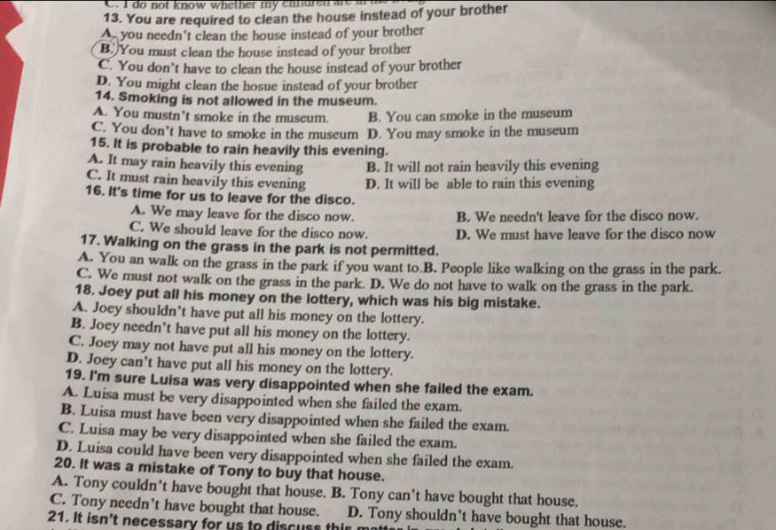 do not know whether my enidren are m 
13. You are required to clean the house instead of your brother
A you needn't clean the house instead of your brother
B. You must clean the house instead of your brother
C. You don’t have to clean the house instead of your brother
D. You might clean the hosue instead of your brother
14. Smoking is not allowed in the museum.
A. You mustn’t smoke in the museum. B. You can smoke in the museum
C. You don’t have to smoke in the museum D. You may smoke in the museum
15. It is probable to rain heavily this evening.
A. It may rain heavily this evening B. It will not rain heavily this evening
C. It must rain heavily this evening D. It will be able to rain this evening
16. It's time for us to leave for the disco.
A. We may leave for the disco now. B. We needn't leave for the disco now.
C. We should leave for the disco now. D. We must have leave for the disco now
17. Walking on the grass in the park is not permitted.
A. You an walk on the grass in the park if you want to.B. People like walking on the grass in the park.
C. We must not walk on the grass in the park. D. We do not have to walk on the grass in the park.
18. Joey put all his money on the lottery, which was his big mistake.
A. Joey shouldn’t have put all his money on the lottery.
B. Joey needn’t have put all his money on the lottery.
C. Joey may not have put all his money on the lottery.
D. Joey can’t have put all his money on the lottery.
19. I'm sure Luisa was very disappointed when she failed the exam.
A. Luisa must be very disappointed when she failed the exam.
B. Luisa must have been very disappointed when she failed the exam.
C. Luisa may be very disappointed when she failed the exam.
D. Luisa could have been very disappointed when she failed the exam.
20. It was a mistake of Tony to buy that house.
A. Tony couldn’t have bought that house. B. Tony can’t have bought that house.
C. Tony needn’t have bought that house. D. Tony shouldn’t have bought that house.
21. It isn't necessary for us to discuss this m