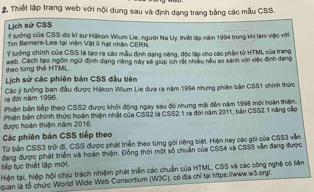 wCD. 
2. Thiết lập trang web với nội dung sau và định dạng trang bằng các mẫu CSS. 
Lịch sử CSS 
Ý tưởng của CSS do kĩ sư Håkon Wium Lie, người Na Uy, thiết lập năm 1994 trong khi làm việc với 
Tim Berners-Lee tại viện Vật lí hạt nhân CERN. 
Ý tưởng chính của CSS là tạo ra các mẫu định dạng riêng, độc lập chọ các phần tử HTML của trang 
web. Cách tạo ngôn ngữ định dạng riêng này sẽ giúp ích rất nhiều nếu so sánh với việc định dạng 
theo từng thẻ HTML. 
Lịch sử các phiên bản CSS đầu tiên 
Các ý tưởng ban đầu được Hảkon Wium Lie đưa ra năm 1994 nhưng phiên bản CSS1 chính thức 
ra đời năm 1996. 
Phiên bản tiếp theo CSS2 được khởi động ngay sau đó nhưng mãi đến năm 1998 mới hoàn thiện. 
Phiên bản chính thức hoàn thiện nhất của CSS2 là CSS2.1 ra đời năm 2011, bản CSS2.1 nâng cấp 
được hoàn thiện năm 2016. 
Các phiên bản CSS tiếp theo 
Từ bản CSS3 trở đi, CSS được phát triển theo từng gói riêng biệt. Hiện nay các gói của CSS3 vẫn 
đang được phát triển và hoàn thiện. Đồng thời một số chuẩn của CSS4 và CSS5 vẫn đang được 
tiếp tục thiết lập mới. 
Hiện tại, hiệp hội chịu trách nhiệm phát triển các chuẩn của HTML, CSS và các công nghệ có liên 
quan là tổ chức World Wide Web Consortium (W3C), có địa chỉ tại https://www.w3.org/.