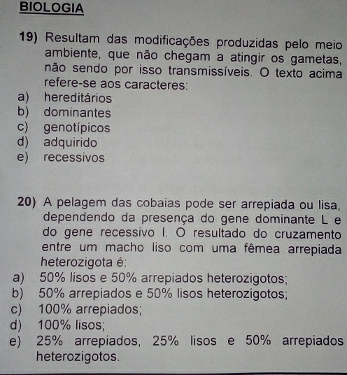 BIOLOGIA
19) Resultam das modificações produzidas pelo meio
ambiente, que não chegam a atingir os gametas,
não sendo por isso transmissíveis. O texto acima
refere-se aos caracteres:
a) hereditários
b) dominantes
c) genotípicos
d) adquirido
e) recessivos
20) A pelagem das cobaias pode ser arrepiada ou lisa,
dependendo da presença do gene dominante L e
do gene recessivo I. O resultado do cruzamento
entre um macho liso com uma fêmea arrepiada
heterozigota é:
a) 50% lisos e 50% arrepiados heterozigotos;
b) 50% arrepiados e 50% lisos heterozigotos;
c) 100% arrepiados;
d) 100% lisos;
e) 25% arrepiados, 25% lisos e 50% arrepiados
heterozigotos.