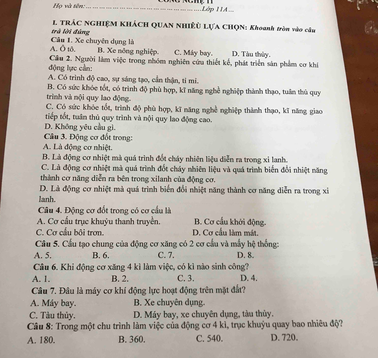 CôNG NgHẹ H
Họ và tên:_ Lớp 11A...
I. TRÁC NGHIỆM KHÁCH QUAN NHIÊ LỤA CHQN: Khoanh tròn vào câu
trả lời đúng
Câu 1. Xe chuyên dụng là
A. Ô tô. B. Xe nông nghiệp. C. Máy bay. D. Tàu thủy.
Câu 2. Người làm việc trong nhóm nghiên cứu thiết kế, phát triển sản phẩm cơ khí
động lực cần:
A. Có trình độ cao, sự sáng tạo, cần thận, tỉ mi.
B. Có sức khỏe tốt, có trình độ phù hợp, kĩ năng nghề nghiệp thành thạo, tuân thủ quy
trình và nội quy lao động.
C. Có sức khỏe tốt, trình độ phù hợp, kĩ năng nghề nghiệp thành thạo, kĩ năng giao
tiếp tốt, tuân thủ quy trình và nội quy lao động cao.
D. Không yêu cầu gì.
Câu 3. Động cơ đốt trong:
A. Là động cơ nhiệt.
B. Là động cơ nhiệt mà quá trình đốt cháy nhiên liệu diễn ra trong xi lanh.
C. Là động cơ nhiệt mà quá trình đốt cháy nhiên liệu và quá trình biến đổi nhiệt năng
thành cơ năng diễn ra bên trong xilanh của động cơ.
D. Là động cơ nhiệt mà quá trình biến đổi nhiệt năng thành cơ năng diễn ra trong xi
lanh.
Câu 4. Động cơ đốt trong có cơ cấu là
A. Cơ cấu trục khuỷu thanh truyền. B. Cơ cấu khởi động.
C. Cơ cấu bôi trơn. D. Cơ cấu làm mát.
Câu 5. Cấu tạo chung của động cơ xăng có 2 cơ cấu và mấy hệ thống:
A. 5. B. 6. C. 7. D. 8.
Câu 6. Khi động cơ xăng 4 kì làm việc, có kì nào sinh công?
A. 1. B. 2. C. 3. D. 4.
Câu 7. Đâu là máy cơ khí động lực hoạt động trên mặt đất?
A. Máy bay. B. Xe chuyên dụng.
C. Tàu thủy. D. Máy bay, xe chuyên dụng, tàu thủy.
Câu 8: Trong một chu trình làm việc của động cơ 4 kì, trục khuỳu quay bao nhiêu độ?
A. 180. B. 360. C. 540. D. 720.