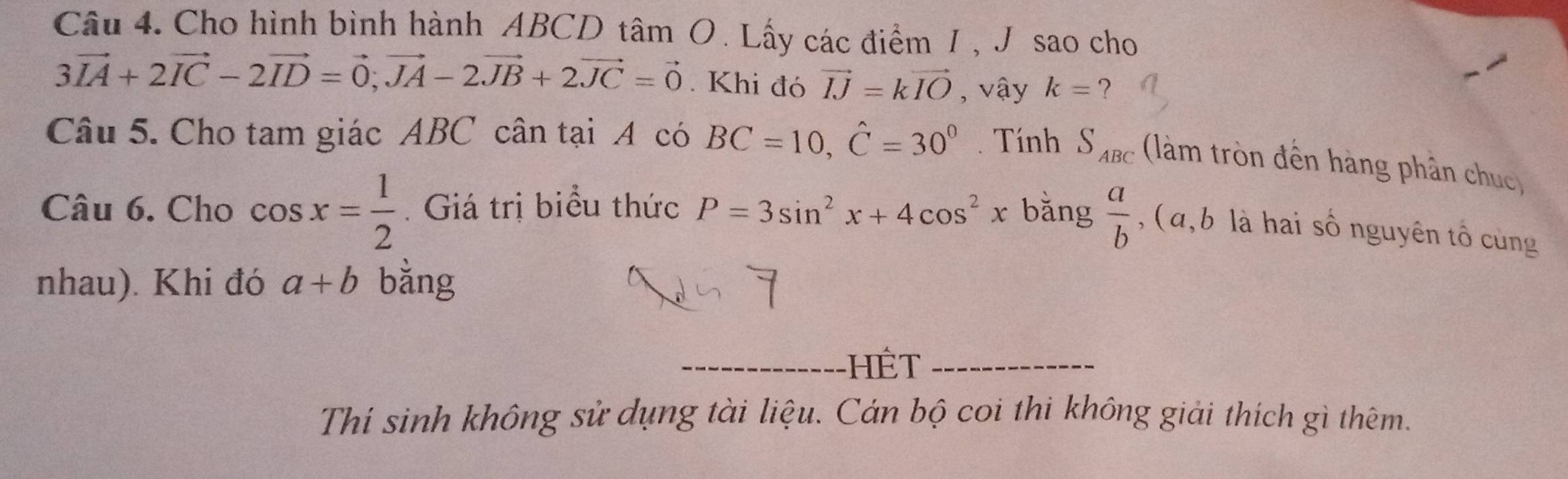 Cho hình bình hành ABCD tâm O. Lấy các điểm 1 , J sao cho
3vector IA+2vector IC-2vector ID=vector 0, vector JA-2vector JB+2vector JC=vector 0. Khi đó vector IJ=kvector IO , vậy k= ？ 
Câu 5. Cho tam giác ABC cân tại A có BC=10, hat C=30^0. Tính S_ABC (làm tròn đến hàng phân chuc 
Câu 6. Cho cos x= 1/2 .Giá trị biểu thức P=3sin^2x+4cos^2x bǎng  a/b  , ( α, b là hai số nguyên tổ cùng 
nhau). Khi đó a+b bằng 
_HêT_ 
Thí sinh không sử dụng tài liệu. Cán bộ coi thi không giải thích gì thêm.