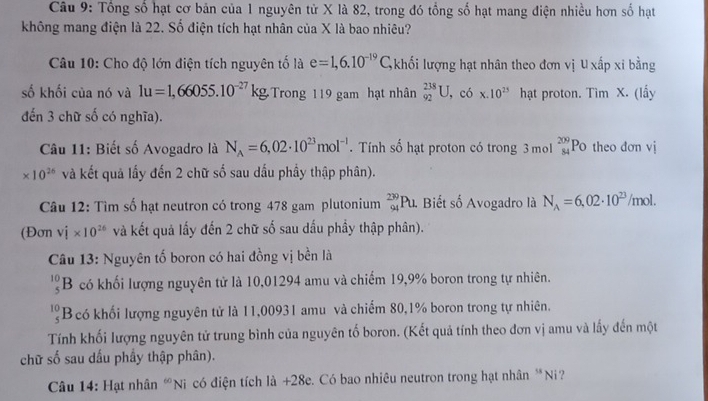 Tổng số hạt cơ bản của 1 nguyên tử X là 82, trong đó tổng số hạt mang điện nhiều hơn số hạt
không mang điện là 22. Số điện tích hạt nhân của X là bao nhiêu?
Câu 10: Cho độ lớn điện tích nguyên tố là e=1,6.10^(-19)C, khối lượng hạt nhân theo đơn vị U xấp xỉ bằng
số khối của nó và 1u=1,66055.10^(-27)kg, Trong 119 gam hạt nhân _(92)^(238)U,cdot 6* 10^(23) hạt proton. Tim X. (lấy
đến 3 chữ số có nghĩa).
Câu 11: Biết số Avogadro là N_A=6,02· 10^(23)mol^(-1). Tính số hạt proton có trong 3 mol _(84)^(209)P 0 theo đơn vị
* 10^(26) và kết quả lấy đến 2 chữ số sau dấu phầy thập phân).
Câu 12: Tìm số hạt neutron có trong 478 gam plutonium _(94)^(239)Pu. Biết số Avogadro là N_A=6,02· 10^(23)/mol.
(Đơn vhat i* 10^(26) và kết quả lấy đến 2 chữ số sau dấu phầy thập phân).
Câu 13: Nguyên tố boron có hai đồng vị bền là
B có khối lượng nguyên tử là 10,01294 amu và chiếm 19,9% boron trong tự nhiên.
10 Bcó khối lượng nguyên tử là 11,00931 amu và chiếm 80,1% boron trong tự nhiên.
Tính khối lượng nguyên tử trung bình của nguyên tố boron. (Kết quả tính theo đơn vị amu và lấy đến một
chữ số sau dấu phầy thập phân).
Câu 14: Hạt nhân “Ni có điện tích là +28e. Có bao nhiêu neutron trong hạt nhân *Ni?