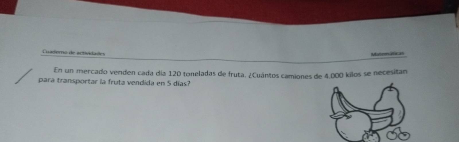 Cuadero de actividades Matemáticas 
En un mercado venden cada día 120 toneladas de fruta. ¿Cuántos camiones de 4.000 kilos se necesitan 
para transportar la fruta vendida en 5 días?