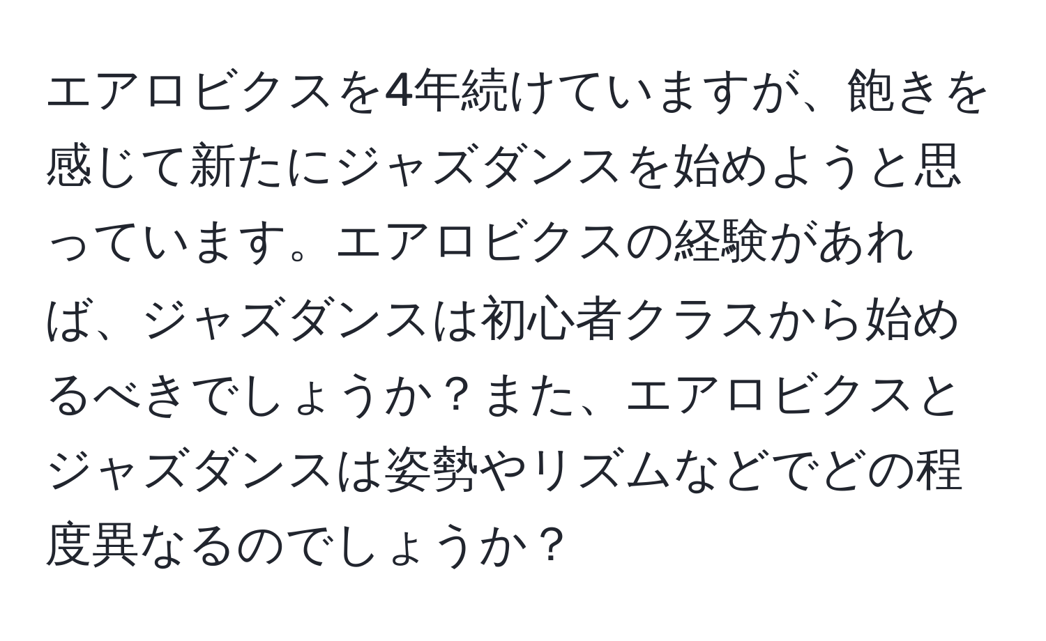 エアロビクスを4年続けていますが、飽きを感じて新たにジャズダンスを始めようと思っています。エアロビクスの経験があれば、ジャズダンスは初心者クラスから始めるべきでしょうか？また、エアロビクスとジャズダンスは姿勢やリズムなどでどの程度異なるのでしょうか？