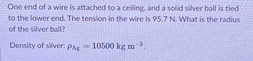 One end of a wire is attached to a ceiling, and a solid silver ball is tied 
to the lower end. The tension in the wire is 95.7 N. What is the radius 
of the silver ball? 
Density of silver: rho _Ag=10500kgm^(-3).