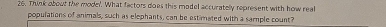 Think about the mode'. What factors does this model accuratelly represent with how real 
populations of animals, such as elephants, can be estimated with a sample count?