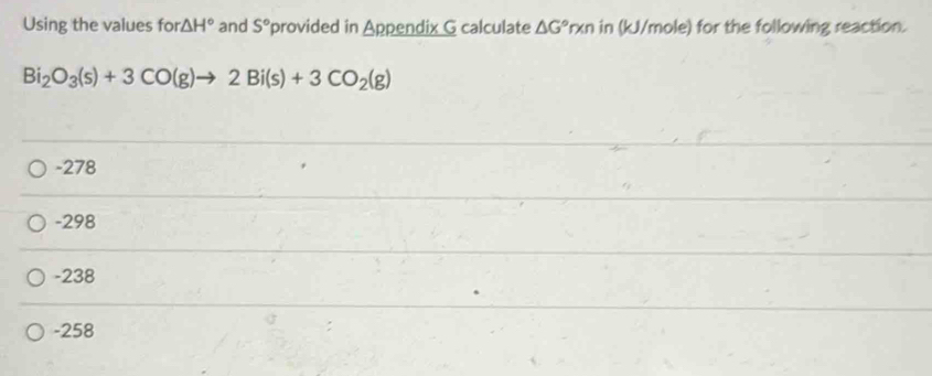 Using the values for △ H° and S° provided in Appendix G calculate △ G°n kn in (kJ/mole) for the following reaction.
Bi_2O_3(s)+3CO(g)to 2Bi(s)+3CO_2(g)
-278
-298
-238
-258