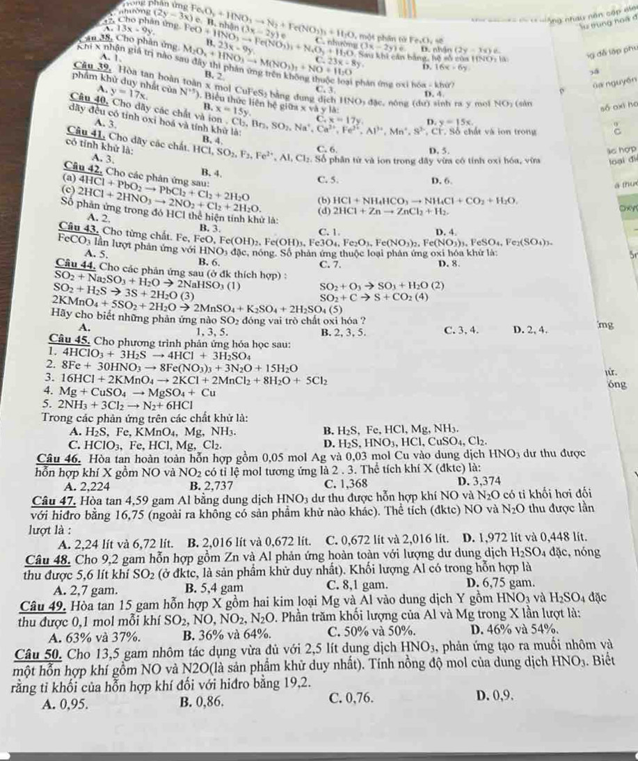 hong phần ứng
T nhường (2y-3x)
= ==  =  - = == =  ông nhau nôn cập nlai
A
lu trung noà đ
42. Cho phân ứng. Fe 13x-9y. Fe_2O_3+HNO_3to N_2+Fe(NO_3)_3+H_2O (3x-2y)e một phân từ Fe_1O_2=
Câu 38, Cho phân ứng (O)+HNO_3to Fe(NO_3)_3+N_4O_3+H_2O 23x-9y INO=Ia
(3x-2y)e D al io (2y-3x)e
A. 1 Sau khi cản bảng, hệ số của 1
g đễ lập phụ
hi x nhận giả trị nào s M_2O_x+HNO_3to M(NO_3)_1+NO+H_2O B. 2
23x-8y. o. 16x-6y
3á
phân ứng oxi h6a-kho Ga nguyên
Câu 39, Hòa tan hoàn toàn x mo ACuFeS_2 bằng dung dịch 11NO,4c nóng Ife. r sinh ra y mol NO (sản
C. 1
phẩm khử duy nhất của A. y=17x. N^(+5)). Biển thức liên hệ giữa x và x=15y yla:
D. 4.
e
B. số oxī ho
Câu 40, Cho dãy các chất và ion . C Cb,Bn,SO_2,Na^+,Ca^(2+),Fe^(2+),Al^(3+),Mn^+,S^(2-) C.x=17y.
D.
A. 3. y=15x.
dãy đều có tính oxi hoá và tính khữ là: B. 4.
9
, CF. Số chất và ion trong C
Câu 41, Cho dãy các chất.
C. 6. D. 5. lc hợp
có tính khử là: HCl,SO_2,F_2,Fe^(2+),Al,Cl_2 : Số  phân tử và ion trong đây vừa có tính oxi hóa, vừa loại đi
A. 3.
B. 4.
Câu 42, Cho các phân ứng sau:
(a) C. 5. D. 6.
ā thu
(c) 2HCl+2HNO_3to 2NO_2+Cl_2+2H_2O. 4HCl+PbO_2to PbCl_2+Cl_2+2H_2O (d) (b) HCl+NH_4HCO_3to NH_4Cl+CO_2+H_2O.
2HCl+Znto ZnCl_2+H_2.
oxy
A. 2.
Số phản ứng trong đó HCl thể hiện tính khử là: 5r
B. 3. C. 1 D. 4.
Câu 43, Cho từng chất. Fe, FeO,Fe(OH)_2. c(OH)_3.Fe3O Fe_2O_3,Fe(NO_3)_2,Fe(NO_3)_3,FeSO_4,Fe_2(SO_4)_3.
F cCO_3 lần lượt phân ứ n g với HNO_3dac , nóng. Số phản ứng thuộc loại phản ứng oxi hóa khứ là:
A. 5.
B. 6. C. 7. D. 8.
Câu 44. Cho các phản ứng sự u(partial d SO_2+O_3to SO_3+H_2O(2)
SO_2+Na_2SO_3+H_2Oto 2NaHSO_3(l) k thích hợp) :
SO_2+H_2Sto 3S+2H_2O( 31
2KMnO_4+5SO_2+2H_2Oto 2MnSO_4+K_2SO_4+2H_2SO_4(5) SO_2+Cto S+CO_2(4)
Hãy cho biết những phản ứng nào SO_2 dóng vai trò chất oxi hóa ? D. 2, 4. mg
A. C. 3, 4.
1, 3, 5. B. 2, 3, 5.
Câu 45. Cho phương trình phản ứng hóa học sau:
1. 4HClO_3+3H_2Sto 4HCl+3H_2SO_4
2. 8Fe+30HNO_3to 8Fe(NO_3)_3+3N_2O+15H_2O óng
3. 16HCl+2KMnO_4to 2KCl+2MnCl_2+8H_2O+5Cl_2
4. Mg+CuSO_4to MgSO_4+Cu
5. 2NH_3+3Cl_2to N_2+6HCl
Trong các phản ứng trên các chất khử là:
A. H_2S , Fe, KMnO₄, Mg, NH_3. B. H_2S,Fe,HCl,Mg,NH_3.
C. HCIO_3 , Fe, HCl, Mg, Cl₂.
D. H_2S,HNO_3,HCl,CuSO_4,Cl_2.
Câu 46. Hòa tan hoàn toàn hỗn hợp gồm 0,05 mol Ag và 0,03 mol Cu vào dung dịch HNO_3 dư thu được
hỗn hợp khí X gồm NO và NO_2 cc có tỉ lệ mol tương ứng là 2 . 3. Thể tích khí X (đktc) là:
A. 2,224 B. 2,737 C. 1,368 D. 3,374
Câu 47. Hòa tan 4,59 gam Al bằng dung dịch HNO_3 dư thu được hỗn hợp khí NO và N_2O có ti khối hơi đối
với hiđro bằng 16,75 (ngoài ra không có sản phẩm khử nào khác). Thể tích (đktc) NO và N_2O thu được lần
lượt là :
A. 2,24 lít và 6,72 lít. B. 2,016 lít và 0,672 lít. C. 0,672 lit và 2,016 lit. D. 1,972 lít và 0,448 lít.
Câu 48. Cho 9,2 gam hỗn hợp gồm Zn và Al phản ứng hoàn toàn với lượng dư dung dịch H_2SO_4 đặc, nóng
thu được 5,6 lít khí SO_2 (ở đktc, là sản phẩm khử duy nhất). Khối lượng Al có trong hỗn hợp là
A. 2,7 gam. B. 5,4 gam C. 8,1 gam. D. 6,75 gam.
Câu 49. Hòa tan 15 gam hỗn hợp X gồm hai kim loại Mg và Al vào dung dịch Y gồm HNO_3 và H_2SO_4 đặc
thu được 0,1 mol mỗi khí SO_2,NO,NO_2,N_2O 0. Phần trăm khối lượng của Al và Mg trong X lần lượt là:
A. 63% và 37%. B. 36% và 64%. C. 50% và 50%. D. 46% và 54%.
Câu 50. Cho 13,5 gam nhôm tác dụng vừa đủ với 2,5 lít dụng dịch HNO_3. , phản ứng tạo ra muối nhôm và
một hỗn hợp khí gồm NO và N2O(là sản phẩm khử duy nhất). Tính nồng độ mol của dung dịch HNO_3. Biết
rằng tỉ khối của hỗn hợp khí đối với hiđro bằng 19,2.
A. 0,95. B. 0,86. C. 0,76. D. 0,9.