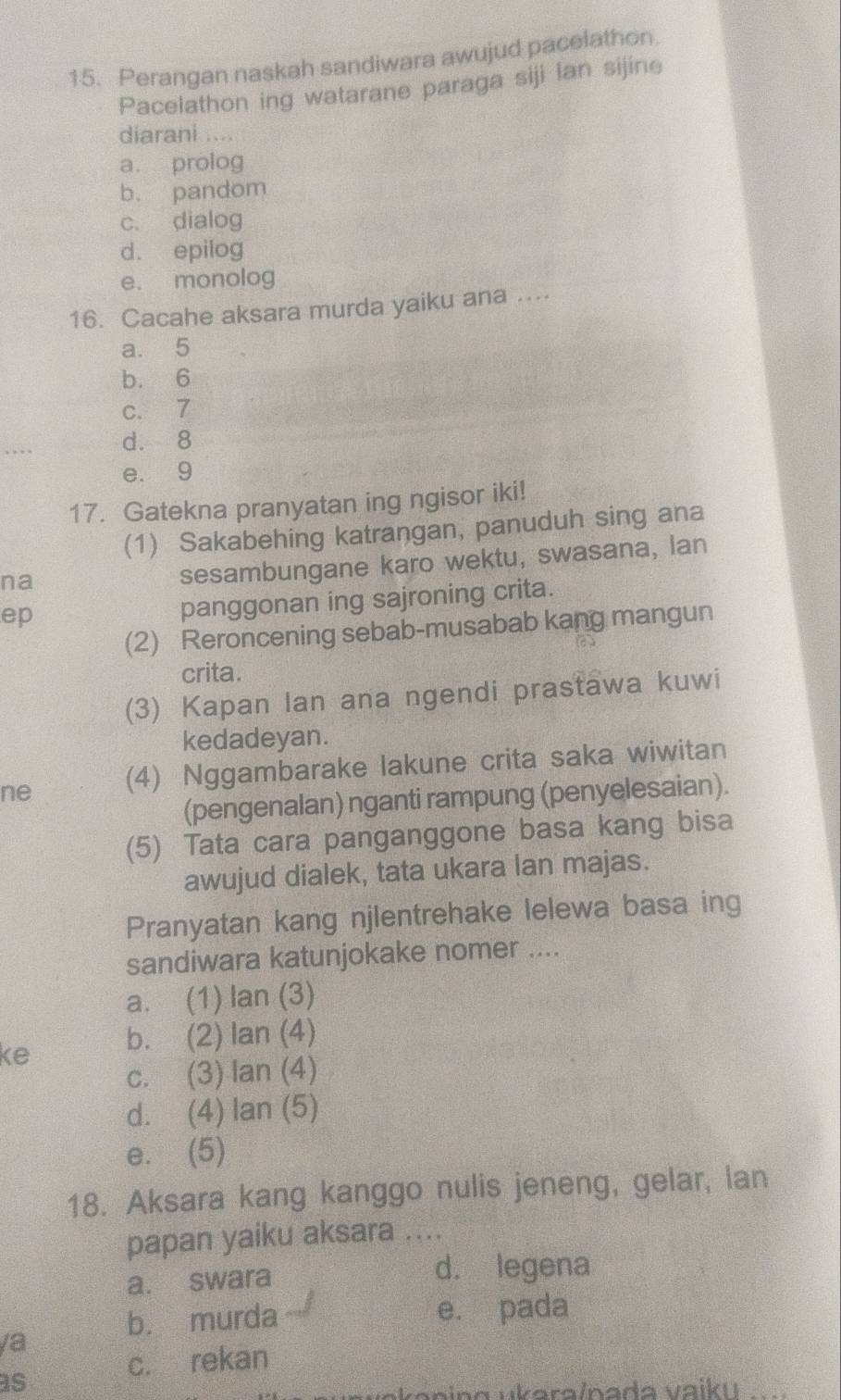 Perangan naskah sandiwara awujud pacelathon.
Pacelathon ing watarane paraga siji lan sijine
diarani ....
a. prolog
b. pandom
c. dialog
d. epilog
e. monolog
16. Cacahe aksara murda yaiku ana ...
a. 5
b. 6
c. 7
d. 8
e. 9
17. Gatekna pranyatan ing ngisor iki!
(1) Sakabehing katrangan, panuduh sing ana
na
sesambungane karo wektu, swasana, lan
ep
panggonan ing sajroning crita.
(2) Reroncening sebab-musabab kang mangun
crita.
(3) Kapan Ian ana ngendi prastawa kuwi
kedadeyan.
ne (4) Nggambarake lakune crita saka wiwitan
(pengenalan) nganti rampung (penyelesaian).
(5) Tata cara panganggone basa kang bisa
awujud dialek, tata ukara lan majas.
Pranyatan kang njlentrehake lelewa basa ing
sandiwara katunjokake nomer ....
a. (1) lan (3)
ke b. (2) lan (4)
c. (3) Ian (4)
d. (4) lan (5)
e. (5)
18. Aksara kang kanggo nulis jeneng, gelar, lan
papan yaiku aksara ....
a. swara d. legena
b. murda e. pada
va
as
c. rekan
_