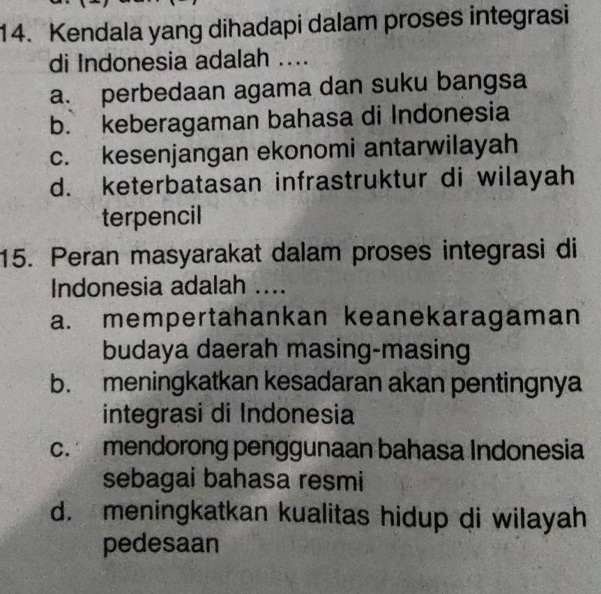 Kendala yang dihadapi dalam proses integrasi
di Indonesia adalah ....
a. perbedaan agama dan suku bangsa
b. keberagaman bahasa di Indonesia
c. kesenjangan ekonomi antarwilayah
d. keterbatasan infrastruktur di wilayah
terpencil
15. Peran masyarakat dalam proses integrasi di
Indonesia adalah ....
a. mempertahankan keanekaragaman
budaya daerah masing-masing
b. meningkatkan kesadaran akan pentingnya
integrasi di Indonesia
c. mendorong penggunaan bahasa Indonesia
sebagai bahasa resmi
d. meningkatkan kualitas hidup di wilayah
pedesaan