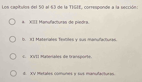 Los capítulos del 50 al 63 de la TIGIE, corresponde a la sección:
a. XIII Manufacturas de piedra.
b. XI Materiales Textiles y sus manufacturas.
c. XVII Materiales de transporte.
d. XV Metales comunes y sus manufacturas.