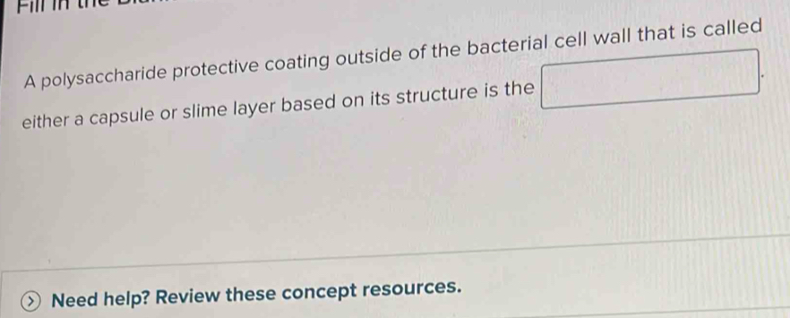 A polysaccharide protective coating outside of the bacterial cell wall that is called 
either a capsule or slime layer based on its structure is the 
□ 
Need help? Review these concept resources.