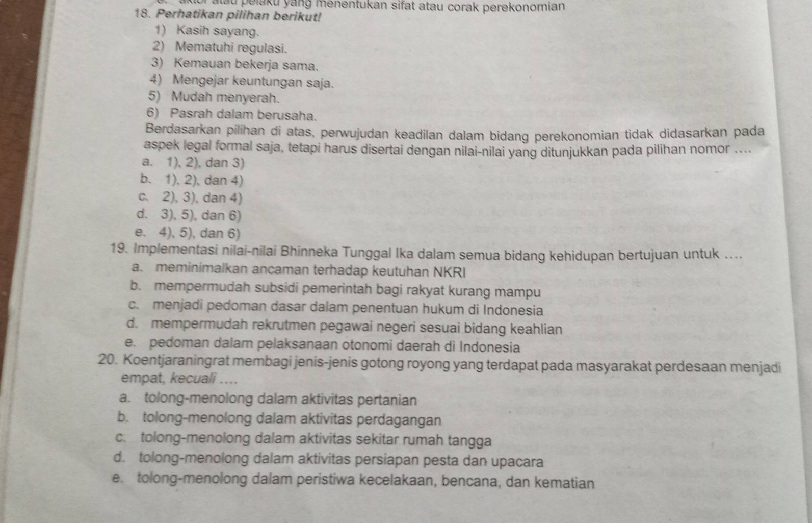 or alau pelaku yang menentukan sifat atau corak perekonomian
18. Perhatikan pilihan berikut!
1) Kasih sayang.
2) Mematuhi regulasi.
3) Kemauan bekerja sama.
4) Mengejar keuntungan saja.
5) Mudah menyerah.
6) Pasrah dalam berusaha.
Berdasarkan pilihan di atas, perwujudan keadilan dalam bidang perekonomian tidak didasarkan pada
aspek legal formal saja, tetapi harus disertai dengan nilai-nilai yang ditunjukkan pada pilihan nomor ....
a. 1), 2), dan 3)
b. 1), 2), dan 4)
c. 2), 3), dan 4)
d. 3), 5), dan 6)
e. 4), 5), dan 6)
19. Implementasi nilai-nilai Bhinneka Tunggal Ika dalam semua bidang kehidupan bertujuan untuk ....
a. meminimalkan ancaman terhadap keutuhan NKRI
b. mempermudah subsidi pemerintah bagi rakyat kurang mampu
c. menjadi pedoman dasar dalam penentuan hukum di Indonesia
d. mempermudah rekrutmen pegawai negeri sesuai bidang keahlian
e. pedoman dalam pelaksanaan otonomi daerah di Indonesia
20. Koentjaraningrat membagi jenis-jenis gotong royong yang terdapat pada masyarakat perdesaan menjadi
empat, kecuali ...
a. tolong-menolong dalam aktivitas pertanian
b. tolong-menolong dalam aktivitas perdagangan
c. tolong-menolong dalam aktivitas sekitar rumah tangga
d. tolong-menolong dalam aktivitas persiapan pesta dan upacara
e. tolong-menolong dalam peristiwa kecelakaan, bencana, dan kematian