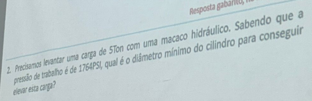 Resposta gabaril), II 
2. Precisamos levantar uma carga de 5Ton com uma macaco hidráulico. Sabendo que a 
pressão de trabalho é de 1764PSI, qual é o diâmetro mínimo do cilindro para conseguir 
elevar esta carga?