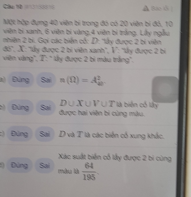 #13158816 a , Báo lỗi | 
Một hập đựng 40 viên bi trong đó có 20 viên bi đỏ, 10
viên bi xanh, 6 viên bị vàng, 4 viên bị trắng. Lấy ngẫu 
nhiên 2 bi. Gọi các biến cố: D: 'lấy được 2 bi viên 
đờ”, X: “lấy được 2 bi viên xanh”, V: “lấy được 2 bị 
viên vàng”, T: “ lấy được 2 bi màu trắng”. 
a) Đúng Sai n(Omega )=A_(40)^2
D∪X∪V∪T là biến cổ lấy 
Đúng Sai được hai viên bi cùng màu. 
:) Đúng Sai D và T là các biến cổ xung khắc. 
Xác suất biến cố lấy được 2 bi cùng 
d) Đúng Sai màu là  64/195 .