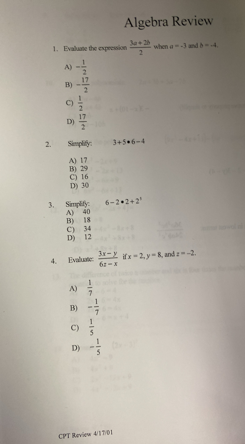 Algebra Review
1. Evaluate the expression  (3a+2b)/2  when a=-3 and b=-4.
A) - 1/2 
B) - 17/2 
C)  1/2 
D)  17/2 
2. Simplify: 3+5· 6-4
A) 17
B) 29
C) 16
D) 30
3. Simplify: 6-2· 2+2^5
A) 40
B) 18
C) 34
D) 12
4. Evaluate:  (3x-y)/6z-x  if x=2, y=8 , and z=-2.
A)  1/7 
B) - 1/7 
C)  1/5 
D) - 1/5 
CPT Review 4/1 7/0 1