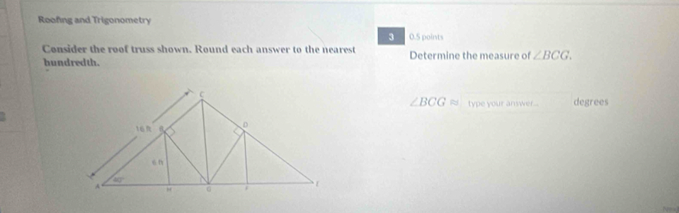 Roofing and Trigonometry
3 0.5 points
Consider the roof truss shown. Round each answer to the nearest Determine the measure of ∠ BCG.
hundredth.
∠ BCGapprox type your answer... degrees