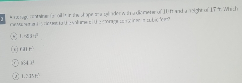 A storage container for oil is in the shape of a cylinder with a diameter of 10 ft and a height of 17 ft. Which
measurement is closest to the volume of the storage container in cubic feet?
A 1,696ft^3
B 691ft^3
C 534ft^3
D 1,335ft^3