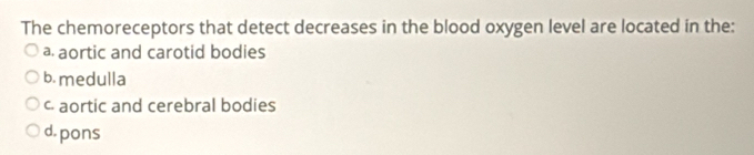 The chemoreceptors that detect decreases in the blood oxygen level are located in the:
a aortic and carotid bodies
b. medulla
c. aortic and cerebral bodies
d.pons