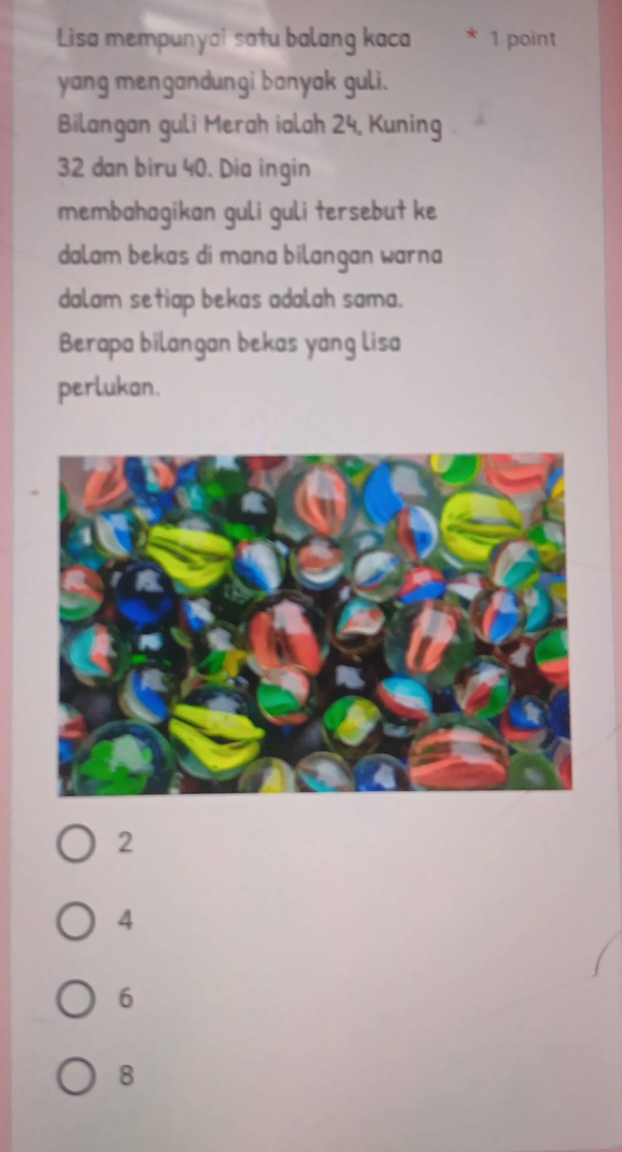 Lisa mempunyai satu balang kaca 1 point
yang mengandungi banyak guli.
Bilangan guli Merah ialah 24, Kuning
32 dan biru 40. Dia ingin
membahagikan guli guli tersebut ke
dalam bekas di mana bilangan warna 
dalam setiap bekas adalah sama.
Berapa bilangan bekas yang lisa
perlukan.
2
4
6
8