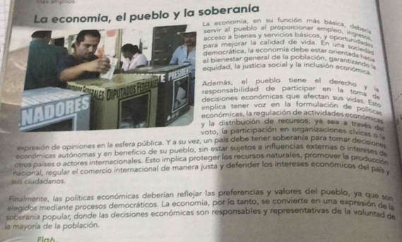 La economía, el pueblo y la soberanía 
a economía, en su función más básica, debería 
ervir al pueblo al proporcionar empleo, ingreses 
acceso a bienes y servicios básicos, y oportunidade 
ara mejorar la calidad de vida. En una sociedad 
emocrática, la economía debe estar orientada hacia 
l bienestar general de la población. garantizando la 
quidad, la justicia social y la inclusión económo 
Además, el pueblo tiene el derecho y la 
responsabilidad de participar en la toma d 
ecisiones económicas que afecta sus vida . E 
implica tener voz en la formulación de política 
conómicas, la regulación de actividades económica 
la distribución de recursos, ya sea a través de 
oto, la participación en organizaciones cívicas e'l 
expresión de opiniones en la esfera pública. Y a su vez, un país debe tener soberanía para tomar decisione 
económicas autónomas y en beneficio de su pueblo, sin estar sujetos a influencias exteras o intereses de 
otros países o actores internacionales. Esto implica proteger los recursos naturales, promover la producción 
nacional, regular el comercio internacional de manera justa y defender los intereses económicos del país y 
sus ciudadanos. 
Finalmente, las políticas económicas deberían reflejar las preferencias y valores del pueblo, ya que son 
elegidos mediante procesos democráticos. La economía, por lo tanto, se convierte en una expresión de la 
soberanía popular, donde las decisiones económicas son responsables y representativas de la voluntad de 
la mayoría de la población. 
Flah