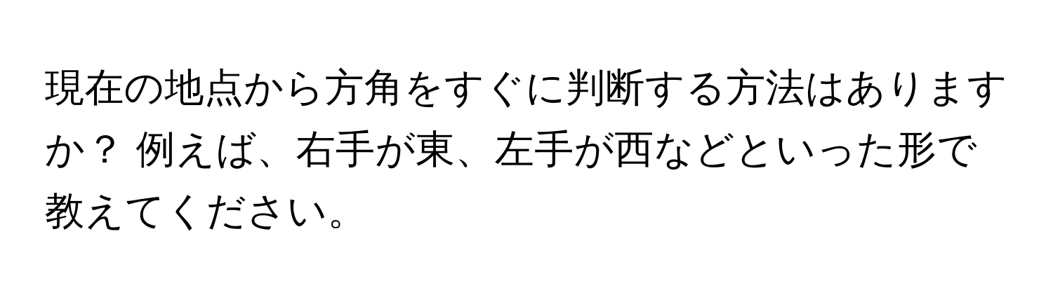 現在の地点から方角をすぐに判断する方法はありますか？ 例えば、右手が東、左手が西などといった形で教えてください。