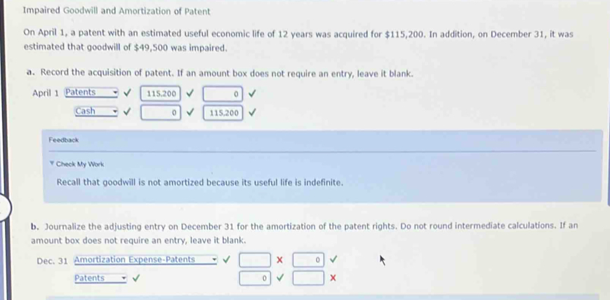 Impaired Goodwill and Amortization of Patent 
On April 1, a patent with an estimated useful economic life of 12 years was acquired for $115,200. In addition, on December 31, it was 
estimated that goodwill of $49,500 was impaired. 
a. Record the acquisition of patent. If an amount box does not require an entry, leave it blank. 
April 1 Patents 115.200 √ □ 0 
Cash 0 115,200
Feedback 
Check My Work 
Recall that goodwill is not amortized because its useful life is indefinite. 
b. Journalize the adjusting entry on December 31 for the amortization of the patent rights. Do not round intermediate calculations. If an 
amount box does not require an entry, leave it blank. 
Dec. 31 Amortization Expense-Patents √ □ * 0
□ 
Patents o surd □