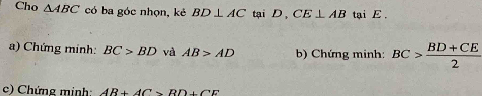 Cho △ ABC có ba góc nhọn, kẻ BD⊥ AC k ai D , CE⊥ AB tại E. 
a) Chứng minh: BC>BD và AB>AD
b) Chứng minh: BC> (BD+CE)/2 
c) Chứng minh: AB+AC>BD+CE