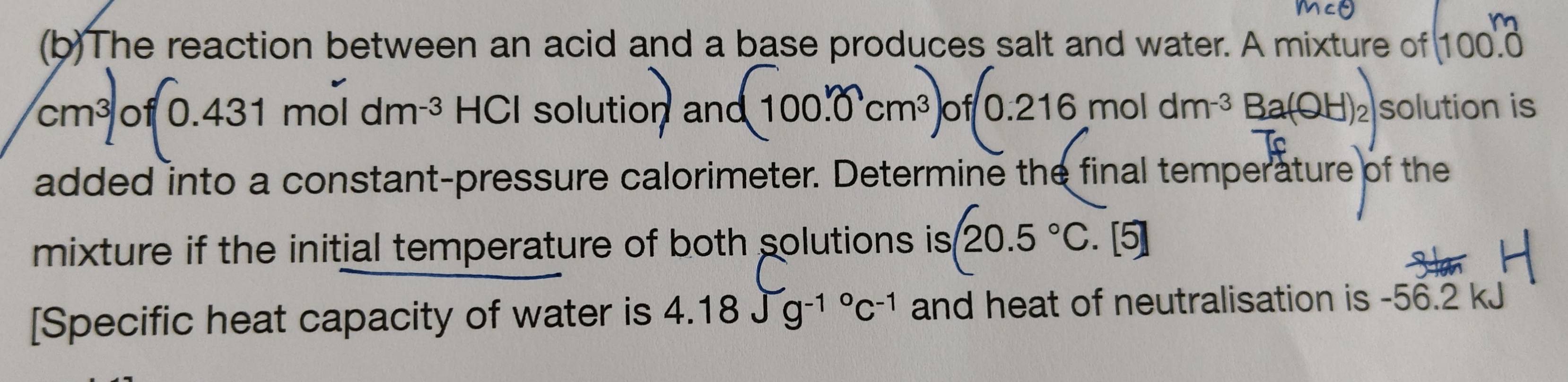 The reaction between an acid and a base produces salt and water. A mixture of 100. 0
cm^3 f(0.431moldm^(-3) HCI solution and 100.0 cm³ of 0.216 mol dm ³ Ba(OH)₂ solution is 
added into a constant-pressure calorimeter. Determine the final temperature of the 
mixture if the initial temperature of both solutions is 20.5°C. [5] 
[Specific heat capacity of water is 4.18Jg^((-1)°C^-1) and heat of neutralisation is -56.2 kJ