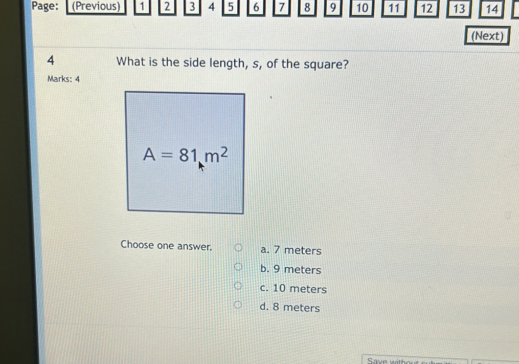 Page: (Previous) 1 2 3 4 5 6 7 8 9 10 11 12 13 14
(Next)
4 What is the side length, s, of the square?
Marks: 4
Choose one answer. a. 7 meters
b. 9 meters
c. 10 meters
d. 8 meters
Save without srem s