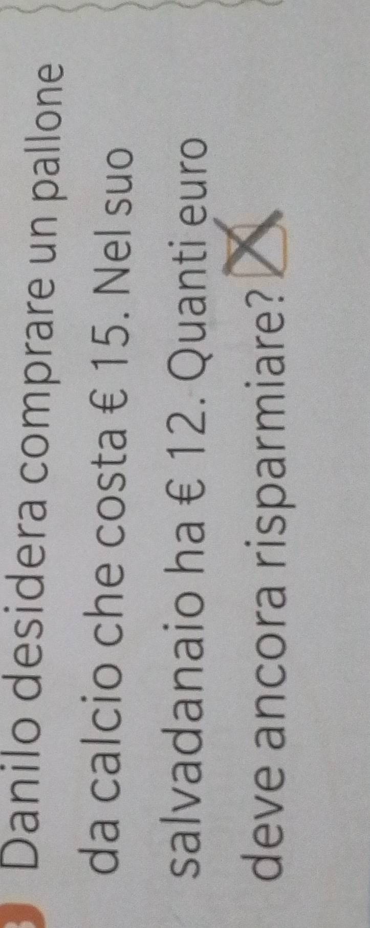 Danilo desidera comprare un pallone 
da calcio che costa € 15. Nel suo 
salvadanaio ha € 12. Quanti euro
deve ancora risparmiare?