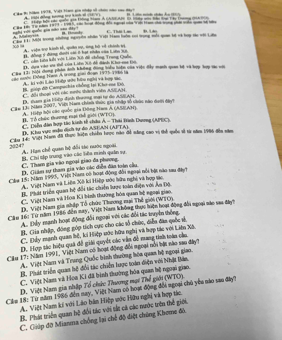 Năm 1978, Việt Nam gia nhập tổ chức nào sau đây?
A. Hội đồng tương trợ kinh tế (SEV) 93. 1. 00 ménto atcte Su (900P)
C. Hiệp hội các quốc gia Đông Nam A (ASEAN D. Hiệp vớc Bàc Đại Tây Dang (NTO)
Câu 10: Từ năm 1975 - 1985, các hoạt động đổi ngoại của Việt Nam chủ trong phát tiên qua lế lưu
nghị với quốc gia nào sau đây?
B. Brunây. C. Thái Lan D. Láo
A. Malaysia.
Câu 11: Một trong những nguyên nhân Việt Nam luôn coi trọng mỗi quan hệ và hợp tác với Liên
Xô là
A. viện trợ kính tế, quân sự, úng hộ về chính trị
B. đồng ý đứng dưới cải ô hạt nhân của Liên Xô.
C. cần liên kết với Liên Xô đế chống Trung Quốc.
D. dựa vào ưu thế của Liên Xô đề đánh Khơ-me Đô.
Câu 12: Nội dung phản ánh không đúng biểu hiện của việc đây mạnh quan hộ và hợp hợp tác với
các nước Đông Nam Á trong giai đoạn 1975-1986 là
A. kí với Lào Hiệp ước hữu nghị và hợp tác,
B. giúp đỡ Campuchia chống lại Khơ-me Đô.
C. đối thoại với các nước thành viên ASEAN.
D. tham gia Hiệp định thương mại tự do ASEAN.
Câu 13: Năm 2007, Việt Nam chính thức gia nhập tổ chức nào dưới đây?
A. Hiệp hội các quốc gia Đông Nam Á (ASEAN).
B. Tổ chức thương mại thế giới (WTO).
C. Diễn đàn hợp tác kinh tế châu Á - Thái Bình Dương (APEC).
D. Khu vực mậu dịch tự do ASEAN (AFTA).
Câu 14: Việt Nam đã thực hiện chiến lược nào để nâng cao vị thế quốc tế từ năm 1986 đến năm
2024?
A. Hạn chế quan hệ đối tác nước ngoài.
B. Chỉ tập trung vào các liên minh quân sự.
C. Tham gia vào ngoại giao đa phương.
D. Giảm sự tham gia vào các diễn đàn toàn cầu.
Câu 15: Năm 1995, Việt Nam có hoạt động đổi ngoại nổi bật nào sau đây?
A. Việt Nam và Liên Xô kí Hiệp ước hữu nghị và hợp tác.
B. Phát triển quan hệ đối tác chiến lược toàn diện với Ấn Độ.
C. Việt Nam và Hoa Kì bình thường hóa quan hệ ngoại giao.
D. Việt Nam gia nhập Tổ chức Thương mại Thế giới (WTO).
Câu 16: Từ năm 1986 đến nay, Việt Nam không thực hiện hoạt động đối ngoại nào sau đây?
A. Đẫy mạnh hoạt động đối ngoại với các đối tác truyền thống.
B. Gia nhập, đóng góp tích cực cho các tổ chức, diễn đàn quốc tế.
C. Đầy mạnh quan hệ, kí Hiệp ước hữu nghị và hợp tác với Liên Xô.
-D. Hợp tác hiệu quả đề giải quyết các vấn đề mang tính toàn cầu.
Câu 17: Năm 1991, Việt Nam có hoạt động đối ngoại nổi bật nào sau đây?
A. Việt Nam và Trung Quốc bình thường hóa quan hệ ngoại giao.
B. Phát triển quan hệ đối tác chiến lược toàn diện với Nhật Bản.
C. Việt Nam và Hoa Kì đã bình thường hóa quan hệ ngoại giao.
D. Việt Nam gia nhập Tổ chức Thương mại Thế giới (WTO).
Câu 18: Từ năm 1986 đến nay, Việt Nam có hoạt động đối ngoại chủ yếu nào sau đây?
A. Việt Nam kí với Lào bản Hiệp ước Hữu nghị và hợp tác.
B. Phát triển quan hệ đối tác với tất cả các nước trên thế giới.
C. Giúp đỡ Mianma chống lại chế độ diệt chủng Khơme đô.
