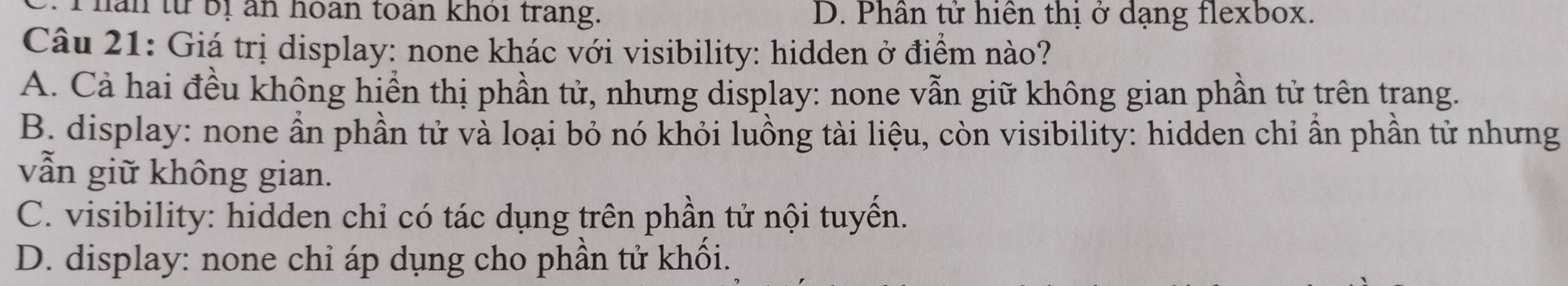 han từ bị an hoàn toàn khoi trang. D. Phân tử hiện thị ở dạng flexbox.
Câu 21: Giá trị display: none khác với visibility: hidden ở điểm nào?
A. Cả hai đều không hiển thị phần tử, nhưng display: none vẫn giữ không gian phần tử trên trang.
B. display: none ẩn phần tử và loại bỏ nó khỏi luồng tài liệu, còn visibility: hidden chỉ ẩn phần tử nhưng
vẫn giữ không gian.
C. visibility: hidden chỉ có tác dụng trên phần tử nội tuyển.
D. display: none chỉ áp dụng cho phần tử khối.