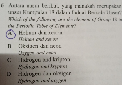 Antara unsur berikut, yang manakah merupakan
unsur Kumpulan 18 dalam Jadual Berkala Unsur?
Which of the following are the element of Group 18 in
the Periodic Table of Elements?
A Helium dan xenon
Helium and xenon
B Oksigen dan neon
Oxygen and neon
C Hidrogen and kripton
Hydrogen and krypton
D Hidrogen dan oksigen
Hydrogen and oxygen