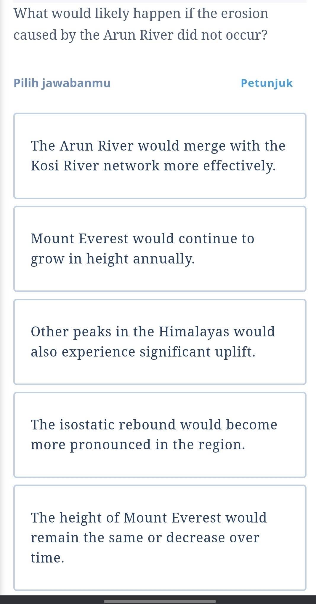 What would likely happen if the erosion
caused by the Arun River did not occur?
Pilih jawabanmu Petunjuk
The Arun River would merge with the
Kosi River network more effectively.
Mount Everest would continue to
grow in height annually.
Other peaks in the Himalayas would
also experience significant uplift.
The isostatic rebound would become
more pronounced in the region.
The height of Mount Everest would
remain the same or decrease over
time.