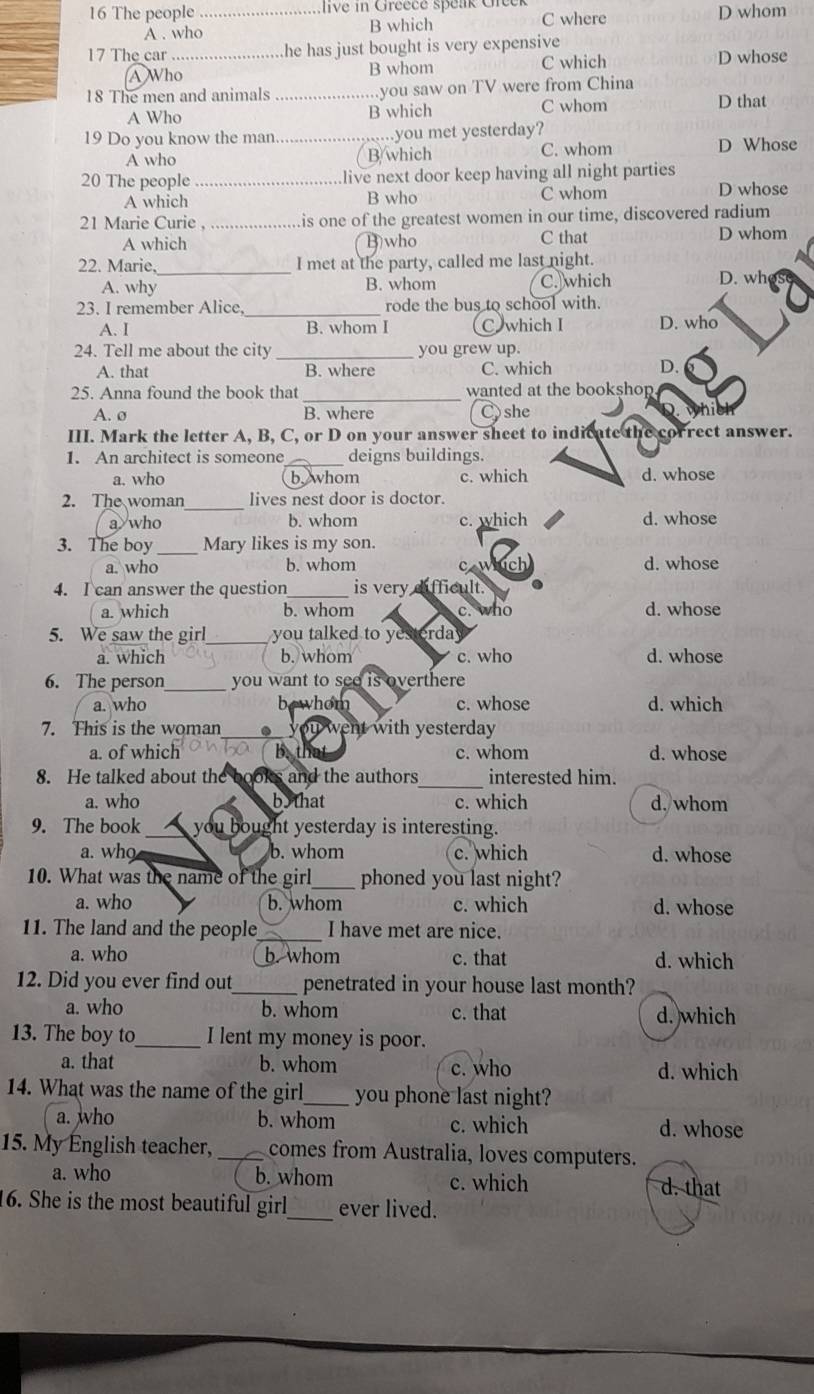 The people _ live in Greece spenk Ceer C where D whom
A . who B which
17 The car_ he has just bought is very expensive 
A Who B whom C which D whose
18 The men and animals _.you saw on TV were from China
A Who B which C whom D that
19 Do you know the man._ .you met yesterday?
A who B/which C. whom D Whose
20 The people_ .live next door keep having all night parties
A which B who C whom D whose
21 Marie Curie , . is one of the greatest women in our time, discovered radium
A which B)who C that D whom
22. Marie. _I met at the party, called me last night.
A. why B. whom C.which D. wh
23. I remember Alice _rode the bus to school with.
A. I B. whom I C which I D. who
24. Tell me about the city _you grew up.
A. that B. where C. which
D.
25. Anna found the book that _wanted at the bookshop
A. ø B. where Cshe
III. Mark the letter A, B, C, or D on your answer sheet to indicate the correct answer.
1. An architect is someone _deigns buildings.
a. who b. whom c. which d. whose
2. The woman_ lives nest door is doctor.
a who b. whom c. which d. whose
3. The boy _Mary likes is my son.
a. who b. whom caw d. whose
4. I can answer the question_ is very difficult.
a. which b. whom c. who d. whose
5. We saw the girl_ you talked to yesterday
a. which b. whom c. who d. whose
6. The person_ you want to see is overthere
a. who bewhom c. whose d. which
7. This is the woman_ ._ you went with yesterday
a. of which be B. th c. whom d. whose
8. He talked about the books and the authors_ interested him.
a. who bo that c. which d. whom
9. The book_ you bought yesterday is interesting.
a. who b. whom c. which d. whose
10. What was the name of the girl_ phoned you last night?
a. who b. whom c. which d. whose
11. The land and the people _I have met are nice.
a. who b. whom c. that d. which
12. Did you ever find out_ penetrated in your house last month?
a. who b. whom c. that d. which
13. The boy to_ I lent my money is poor.
a. that b. whom c. who d. which
14. What was the name of the girl_ you phone last night?
a. who b. whom c. which d. whose
15. My English teacher, _comes from Australia, loves computers.
a. who b. whom c. which d. that
16. She is the most beautiful girl _ever lived.