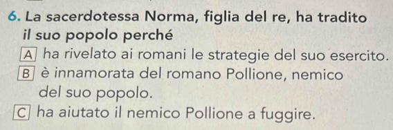 La sacerdotessa Norma, figlia del re, ha tradito
il suo popolo perché
A] ha rivelato ai romani le strategie del suo esercito.
B] è innamorata del romano Pollione, nemico
del suo popolo.
C] ha aiutato il nemico Pollione a fuggire.