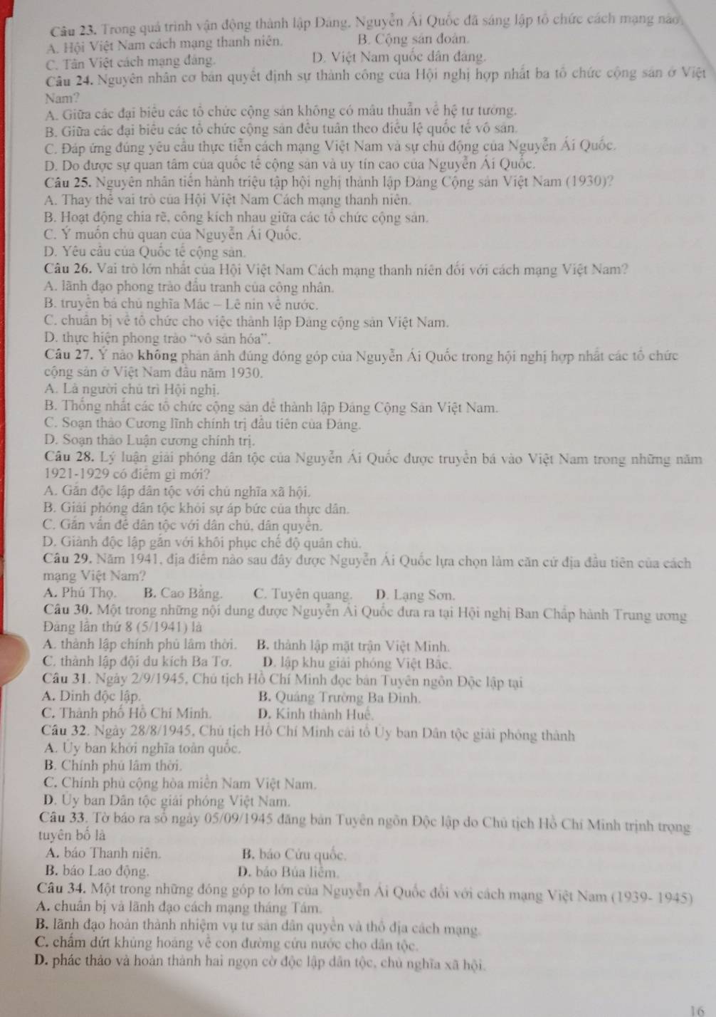 Trong quả trình vận động thành lập Đảng. Nguyễn Ái Quốc đã sáng lập tổ chức cách mạng nào,
A. Hội Việt Nam cách mạng thanh niên. B. Cộng sản đoàn.
C. Tân Việt cách mạng đảng. D. Việt Nam quốc dân đảng.
Câu 24. Nguyên nhân cơ bản quyết định sự thành công của Hội nghị hợp nhất ba tổ chức cộng sản ở Việt
Nam?
A. Giữa các đại biểu các tổ chức cộng sản không có mâu thuẫn về hệ tư tưởng.
B. Giữa các đại biểu các tổ chức cộng sản đều tuân theo điều lệ quốc tế vô sản.
C. Đáp ứng đúng yêu cầu thực tiễn cách mạng Việt Nam và sự chủ động của Nguyễn Ái Quốc.
D. Do được sự quan tâm của quốc tế cộng sản và uy tín cao của Nguyễn Ái Quốc.
Câu 25. Nguyên nhân tiến hành triệu tập hội nghị thành lập Đảng Cộng sản Việt Nam (1930)?
A. Thay thể vai trò của Hội Việt Nam Cách mạng thanh niên.
B. Hoạt động chia rẽ, công kích nhau giữa các tổ chức cộng sản.
C. Ý muốn chủ quan của Nguyễn Ái Quốc.
D. Yêu cầu của Quốc tế cộng sản.
Câu 26. Vai trò lớn nhất của Hội Việt Nam Cách mạng thanh niên đối với cách mạng Việt Nam?
A. lãnh đạo phong trào đầu tranh của công nhân.
B. truyền bá chủ nghĩa Mác - Lê nin về nước.
C. chuẩn bị về tô chức cho việc thành lập Đảng cộng sản Việt Nam.
D. thực hiện phong trào “vô sản hóa”.
Câu 27. Ý nào không phản ảnh đúng đóng góp của Nguyễn Ái Quốc trong hội nghị hợp nhất các tổ chức
cộng sản ở Việt Nam đầu năm 1930.
A. Là người chủ trì Hội nghị.
B. Thống nhất các tổ chức cộng sản dể thành lập Đảng Cộng Sân Việt Nam.
C. Soạn thảo Cương lĩnh chính trị đầu tiên của Đảng.
D. Soạn thảo Luận cương chính trị.
Câu 28. Lý luận giải phóng dân tộc của Nguyễn Ái Quốc được truyền bá vào Việt Nam trong những năm
1921-1929 có điệm gì mới?
A. Gản độc lập dân tộc với chủ nghĩa xã hội.
B. Giải phóng dân tộc khỏi sự áp bức của thực dân.
C. Gắn vấn để dân tộc với dân chủ, dân quyền.
D. Giành độc lập gắn với khôi phục chế độ quân chủ.
Câu 29, Năm 1941, địa điểm nào sau đây được Nguyễn Ái Quốc lựa chọn làm căn cứ địa đầu tiên của cách
mạng Việt Nam?
A. Phú Thọ. B. Cao Bằng. C. Tuyên quang. D. Lạng Sơn.
Câu 30. Một trong những nội dung được Nguyễn Ái Quốc đưa ra tại Hội nghị Ban Chấp hành Trung ương
Đảng lần thứ 8 (5/1941) là
A. thành lập chính phủ lâm thời. B. thành lập mặt trận Việt Minh.
C. thành lập đội du kích Ba Tơ. D. lập khu giải phóng Việt Bắc.
Câu 31. Ngày 2/9/1945, Chú tịch Hồ Chí Minh đọc bản Tuyên ngôn Độc lập tại
A. Dinh độc lập. B. Quảng Trường Ba Đinh.
C. Thành phố Hồ Chí Minh. D. Kinh thành Huệ,
Câu 32. Ngày 28/8/1945, Chủ tịch Hồ Chí Minh cái tổ Ủy ban Dân tộc giải phỏng thành
A. Ủy ban khởi nghĩa toàn quốc.
B. Chính phú lâm thời.
C. Chính phủ cộng hòa miễn Nam Việt Nam.
D. Ủy ban Dân tộc giải phóng Việt Nam.
Câu 33. Tờ báo ra số ngày 05/09/1945 đăng bản Tuyên ngôn Độc lập do Chủ tịch Hồ Chí Minh trịnh trọng
tuyên bố là
A. bảo Thanh niên. B. báo Cứu quốc.
B. báo Lao động. D. bảo Bủa liêm.
Câu 34. Một trong những đóng góp to lớn của Nguyễn Ái Quốc đổi với cách mạng Việt Nam (1939- 1945)
A. chuân bị và lãnh đạo cách mạng tháng Tám.
B. lãnh đạo hoàn thành nhiệm vụ tư sản dân quyền và thổ địa cách mạng.
C. chấm dứt khủng hoáng về con đường cứu nước cho dân tộc.
D. phác thảo và hoàn thành hai ngọn cờ độc lập dân tộc, chủ nghĩa xã hội.
16
