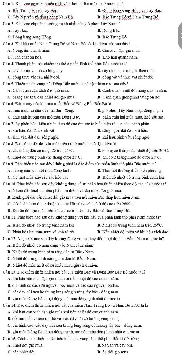 Khu vực có mưa nhiều nhất vào thời kì đầu mùa hạ ở nước ta là
A. Bắc Trung Bộ và Tây Bắc. B. Đồng bằng sông Hồng và Tây Bắc.
C. Tây Nguyên và đồng bằng Nam Bộ. D. Bắc Trung Bộ và Nam Trung Bộ,
Câu 2. Khu vực chịu ảnh hưởng mạnh nhất của gió phơn Tây Nam là
A. Tây Bắc. B. Đông Bắc.
C. Đồng bằng sông Hồng. D. Bắc Trung Bộ.
Câu 3. Khí hậu miền Nam Trung Bộ và Nam Bộ có đặc điểm nào sau đây?
A. Nóng, ẩm quanh năm. B. Cận xích đạo gió mùa.
C. Tinh chất ôn hòa. D. Khô hạn quanh năm.
Câu 4. Thành phần loài chiếm ưu thể ở phần lãnh thổ phía Bắc nước ta là
A. cây lá kim và thú có lông dày. B. cây chịu hạn, rụng lá theo mùa.
C. động thực vật cận nhiệt đới. D. động vật và thực vật nhiệt đới.
Câu 5. Thiên nhiên vùng núi Đông Bắc nước ta có đặc điểm nào sau đây?
A. Cảnh quan cận xích đạo gió mùa. B. Cánh quan nhiệt đới nóng quanh năm.
C. Mang sắc thái cận nhiệt đới gió mùa. D. Cảnh quan giỗng như vùng ôn đới.
Câu 6. Đặc trưng của khí hậu miền Bắc và Đông Bắc Bắc Bộ là
A. mùa mưa lùi dần về mùa thu - đông. B. gió phơn Tây Nam hoạt động mạnh.
C. chịu ảnh hướng của gió mùa Đông Bắc. D. phân chia hai mùa mưa, khô sâu sắc.
Câu 7. Sự phân hóa thiên nhiên theo độ cao ở nước ta biểu hiện rõ qua các thành phần
A. khí hậu, đất đai, sinh vật. B. sông ngòi, đất đai, khí hậu.
C. sinh vật, đất đai, sông ngòi. D. khí hậu, sinh vật, sông ngòi.
Câu 8. Đai cận nhiệt đới gió mùa trên núi ở nước ta có đặc điểm là
A. các tháng đều có nhiệt độ trên 25°C. B. không có tháng nảo nhiệt độ trên 20°C.
C. nhiệt độ trung bình các tháng dưới 25°C. D. chi có 2 tháng nhiệt độ đưới 25°C.
Câu 9. Phát biểu nào sau đây không phải là đặc điểm của phần lãnh thổ phía Bắc nước ta?
A. Trong năm có một mùa đông lạnh. B. Thời tiết thường diễn biển phức tạp.
C. Có một mùa khô sâu sắc kéo dài. D. Biên độ nhiệt độ trung bình năm lớn.
Câu 10. Phát biểu nào sau đây không đúng về sự phân hóa thiên nhiên theo độ cao của nước ta?
A. Nhóm đất feralit chiểm phần lớn diện tích đai nhiệt đới gió mùa.
B. Ranh giới đai cận nhiệt đới gió mùa trên núi miền Bắc thấp hơn miền Nam.
C. Các loài chim di cư thuộc khu hệ Himalaya chỉ có ở độ cao trên 2600m.
D. Đai ôn đới gió mùa trên núi chi có ở miền Tây Bắc và Bắc Trung Bộ.
Câu 11. Phát biểu nào sau đây không đúng với khí hậu của phần lãnh thổ phía Nam nước ta?
A. Biên độ nhiệt độ trung bình năm lớn. B. Nhiệt độ trung bình năm trên 25°C.
C. Phân hóa hai mùa mưa và khô rõ rệt. D. Nền nhiệt độ thiên về khí hậu xích đạo.
Câu 12. Nhận xét nào sau đây không đúng với sự thay đổi nhiệt độ theo Bắc - Nam ở nước ta?
A. Biên độ nhiệt độ năm càng vào Nam cảng giảm,
B. Nhiệt độ trung bình năm tăng dần từ Bắc - Nam.
C. Nhiệt độ trung bình năm giảm dần từ Bắc - Nam.
D. Nhiệt độ mùa hạ ít có sự khác nhau giữa hai miền.
Câu 13. Đặc điểm thiên nhiên nổi bật của miền Bắc và Đông Bắc Bắc Bộ nước ta là
A. khí hậu cận xích đạo gió mùa với nền nhiệt độ cao quanh năm.
B. địa hình có các sơn nguyên bóc mòn và các cao nguyên badan.
C. các dãy núi xen kẽ thung lũng sông hướng tây bắc - đông nam.
D. gió mùa Đông Bắc hoạt động, có mùa đông lạnh nhất ở nước ta.
Câu 14. Đặc điểm thiên nhiên nổi bật của miền Nam Trung Bộ và Nam Bộ nước ta là
A. khí hậu cận xích đạo gió mùa với nền nhiệt độ cao quanh năm.
B. đồi núi thấp chiếm ưu thể với các dãy núi có hướng vòng cung.
C. địa hình cao, các dãy núi xen thung lũng sông có hướng tây bắc - đông nam.
D. gió mùa Đông Bắc hoạt động mạnh, tạo nên mùa đông lạnh nhất ở nước ta.
Câu 15. Cảnh quan thiên nhiên tiêu biểu cho vùng lãnh thổ phía Bắc là đới rừng
A. nhiệt đới gió mùa. B. xa van và cây bụi.
C. cận nhiệt đới. D. ôn đới gió mùa.