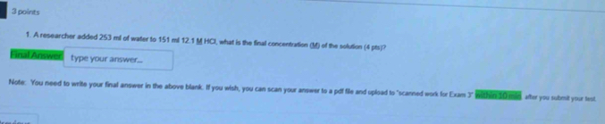 A researcher added 253 ml of water to 151 ml 12.1 M HCI, what is the final concentration (M) of the solution (4 pts)? 
Final Answer type your answer... 
Note:. You need to write your final answer in the above blank. If you wish, you can scan your answer to a pdf file and upload to "scanned work for Exam 3" within 30 mid, aher you submit your test.