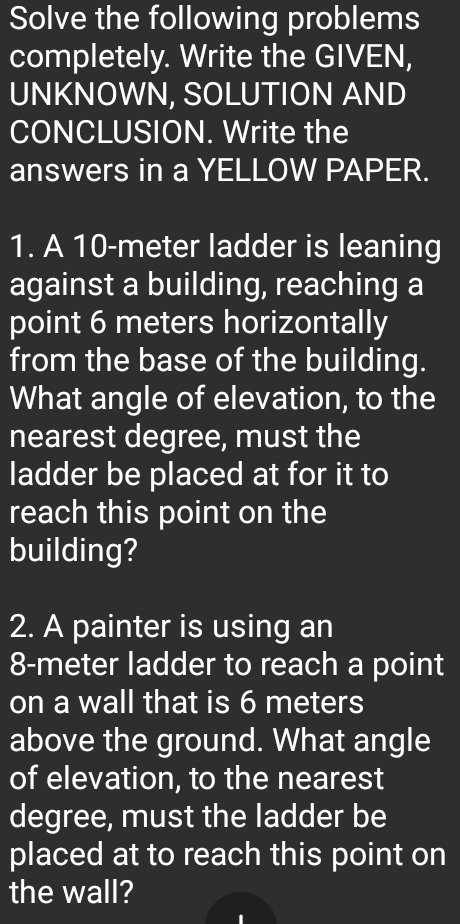 Solve the following problems 
completely. Write the GIVEN, 
UNKNOWN, SOLUTION AND 
CONCLUSION. Write the 
answers in a YELLOW PAPER. 
1. A 10-meter ladder is leaning 
against a building, reaching a 
point 6 meters horizontally 
from the base of the building. 
What angle of elevation, to the 
nearest degree, must the 
ladder be placed at for it to 
reach this point on the 
building? 
2. A painter is using an
8-meter ladder to reach a point 
on a wall that is 6 meters
above the ground. What angle 
of elevation, to the nearest
degree, must the ladder be 
placed at to reach this point on 
the wall?