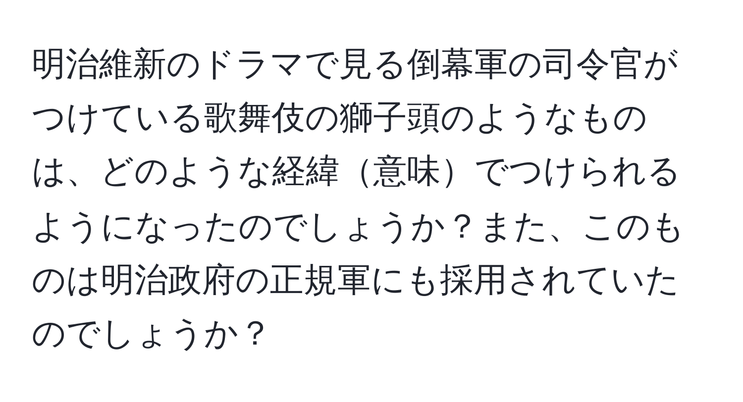 明治維新のドラマで見る倒幕軍の司令官がつけている歌舞伎の獅子頭のようなものは、どのような経緯意味でつけられるようになったのでしょうか？また、このものは明治政府の正規軍にも採用されていたのでしょうか？