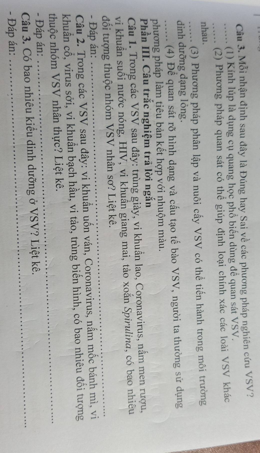 Mỗi nhận định sau đây là Đúng hay Sai về các phương pháp nghiên cứu VSV? 
..... (1) Kính lúp là dụng cụ quang học phổ biến dùng để quan sát VSV. 
..... (2) Phương pháp quan sát có thể giúp định loại chính xác các loài VSV khác 
nhau. 
...... (3) Phương pháp phân lập và nuôi cấy VSV có thể tiến hành trong môi trường 
dinh dưỡng dạng lỏng. 
...... (4) Để quan sát rõ hình dạng và cấu tạo tế bào VSV, người ta thường sử dụng 
phương pháp làm tiêu bản kết hợp với nhuộm màu. 
Phần III. Câu trắc nghiệm trả lời ngắn 
Câu 1. Trong các VSV sau đây: trùng giày, vi khuẩn lao, Coronavirus, nấm men rượu, 
vi khuẩn suối nước nóng, HIV, vi khuẩn giang mai, tảo xoắn Spirulina, có bao nhiêu 
đối tượng thuộc nhóm VSV nhân sơ? Liệt kê. 
- Đáp án: 
_ 
Câu 2. Trong các VSV sau đây: vi khuẩn uốn ván, Coronavirus, nấm mốc bánh mì, vi 
khuẩn cổ, virus sởi, vi khuẩn bạch hầu, vi tảo, trùng biến hình, có bao nhiêu đối tượng 
thuộc nhóm VSV nhân thực? Liệt kê. 
- Đáp án: 
_ 
Câu 3. Có bao nhiêu kiểu dịnh dưỡng ở VSV? Liệt kê. 
- Đáp án: