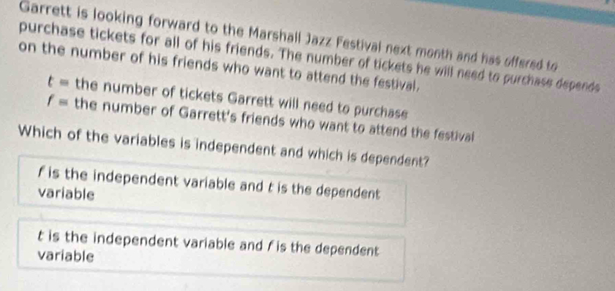 Garrett is looking forward to the Marshall Jazz Festival next month and has offered to
purchase tickets for all of his friends. The number of tickets he will need to purchase depends
on the number of his friends who want to attend the festival.
t= the number of tickets Garrett will need to purchase
f= the number of Garrett's friends who want to attend the festival
Which of the variables is independent and which is dependent?
f is the independent variable and t is the dependent
variable
t is the independent variable and f is the dependent 
variable