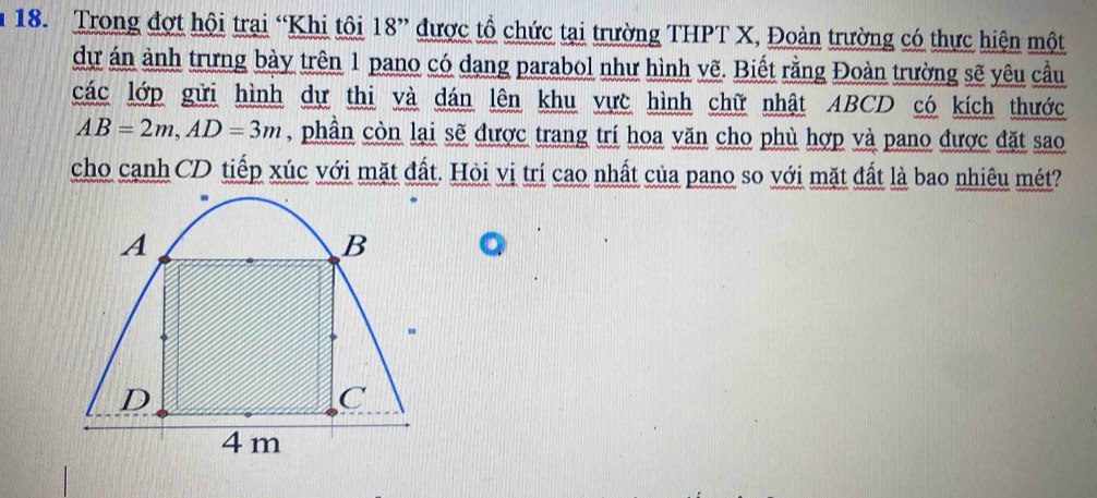 Trong đợt hội trai “Khi tôi 18 ” được tổ chức tại trường THPT X, Đoàn trường có thực hiện một 
dự án ảnh trưng bày trên 1 pano có dang parabol như hình vẽ. Biết rằng Đoàn trường sẽ yêu cầu 
các lớp gửi hình dự thi và dán lên khu vực hình chữ nhật ABCD có kích thước
AB=2m, AD=3m , phần còn lại sẽ được trang trí hoa văn cho phù hợp và pano được đặt sao 
cho cạnh CD tiếp xúc với mặt đất. Hỏi vị trí cao nhất của pano so với mặt đất là bao nhiêu mét?